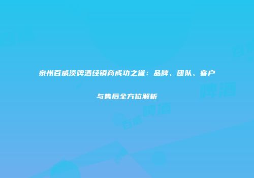 泉州百威淡啤酒经销商成功之道：品牌、团队、客户与售后全方位解析