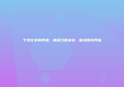 个性化定制啤酒：满足口感追求，体验独特风味