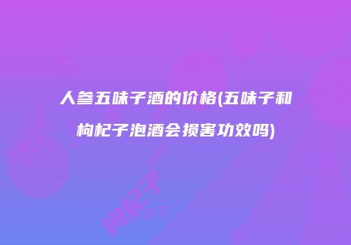 人参五味子酒的价格(五味子和枸杞子泡酒会损害功效吗)