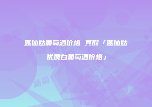 蓝仙姑葡萄酒价格 真假「蓝仙姑优质白葡萄酒价格」