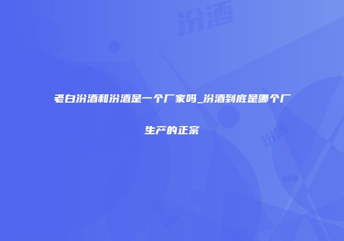 老白汾酒和汾酒是一个厂家吗_汾酒到底是哪个厂生产的正宗