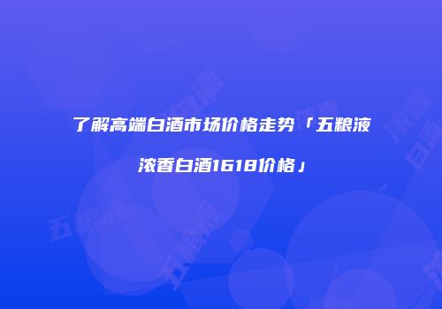 了解高端白酒市场价格走势「五粮液浓香白酒1618价格」