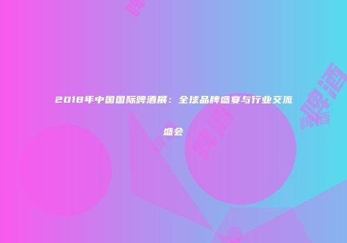2018年中国国际啤酒展：全球品牌盛宴与行业交流盛会