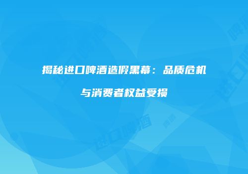 揭秘进口啤酒造假黑幕：品质危机与消费者权益受损