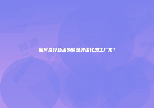 如何选择合适的精酿啤酒代加工厂家？