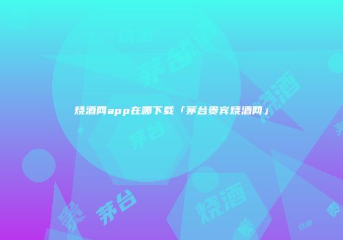 烧酒网app在哪下载「茅台贵宾烧酒网」