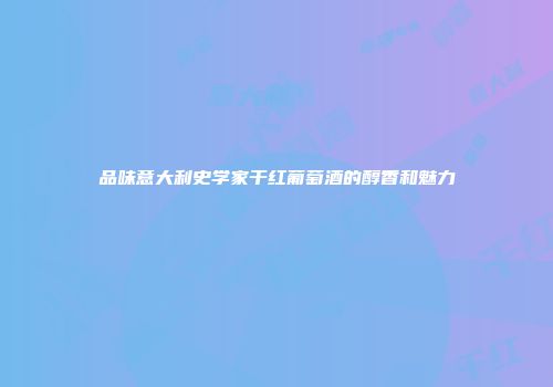 品味意大利史学家干红葡萄酒的醇香和魅力