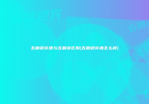 五粮迎宾酒与五粮液区别(五粮迎宾酒怎么样)