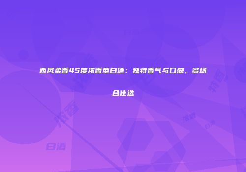 西风柔香45度浓香型白酒：独特香气与口感，多场合佳选