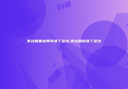 茅台股票这两年涨了多少,茅台股份涨了多少