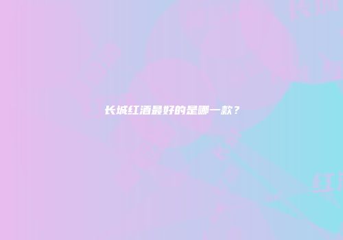 长城红酒最好的是哪一款？