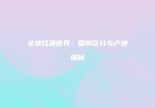 全球红酒世界：国别区分与产地探秘