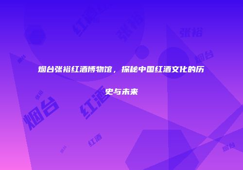烟台张裕红酒博物馆，探秘中国红酒文化的历史与未来