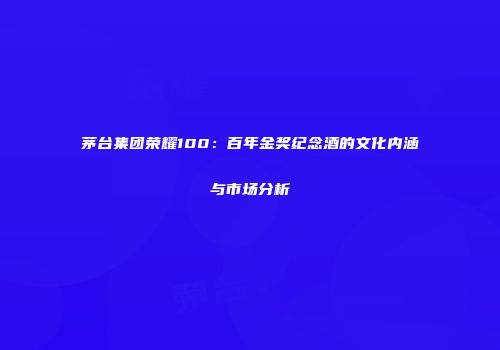 茅台集团荣耀100：百年金奖纪念酒的文化内涵与市场分析