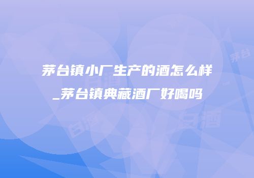 茅台镇小厂生产的酒怎么样_茅台镇典藏酒厂好喝吗