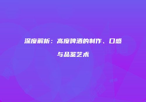 深度解析：高度啤酒的制作、口感与品鉴艺术
