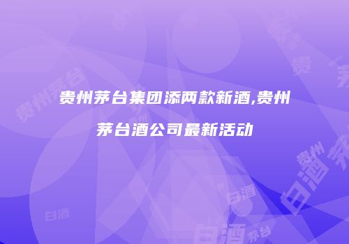 贵州茅台集团添两款新酒,贵州茅台酒公司最新活动