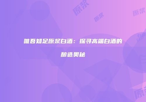 唯吾知足原浆白酒：探寻高端白酒的酿造奥秘