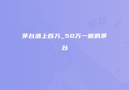 茅台酒上百万_50万一瓶的茅台