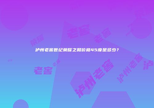 泸州老窖世纪荣耀之和价格45度是多少？