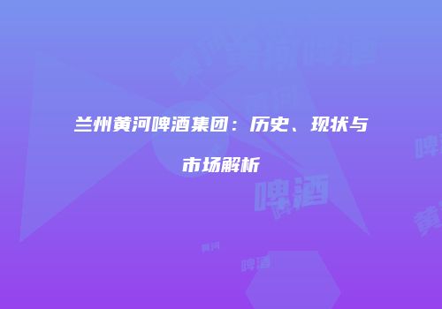 兰州黄河啤酒集团：历史、现状与市场解析