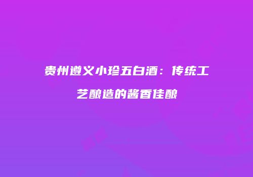 贵州遵义小珍五白酒：传统工艺酿造的酱香佳酿
