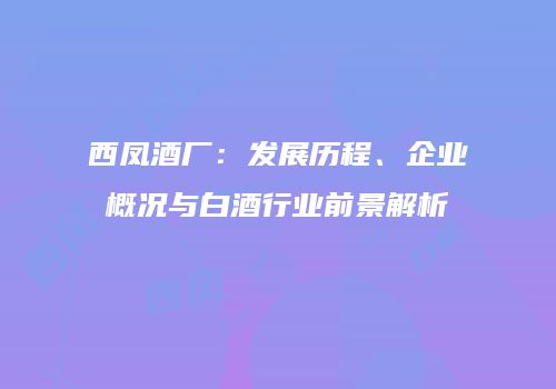 西凤酒厂：发展历程、企业概况与白酒行业前景解析