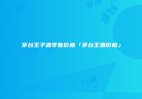茅台王子酒零售价格「茅台王酒价格」