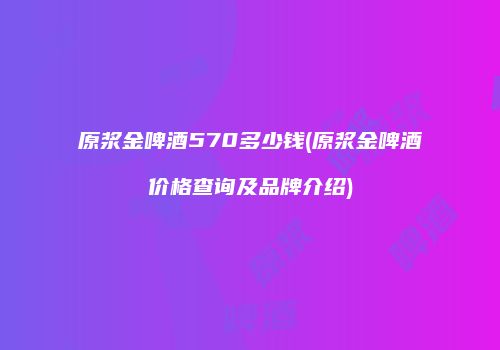 原浆金啤酒570多少钱(原浆金啤酒价格查询及品牌介绍)
