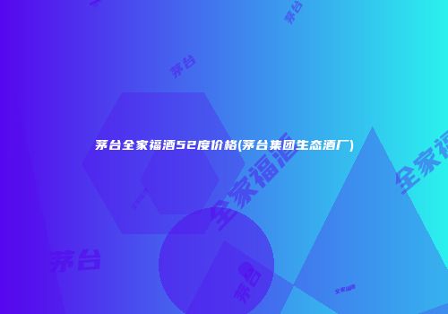 茅台全家福酒52度价格(茅台集团生态酒厂)