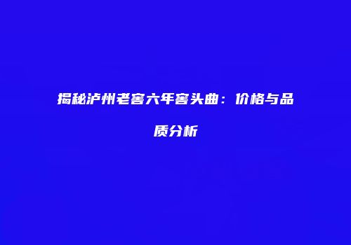 揭秘泸州老窖六年窖头曲：价格与品质分析