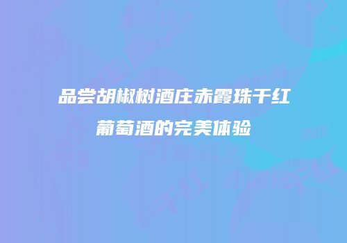 品尝胡椒树酒庄赤霞珠干红葡萄酒的完美体验