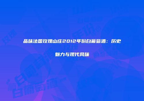 品味法国玫瑰山庄2012年份白葡萄酒：历史魅力与现代风味