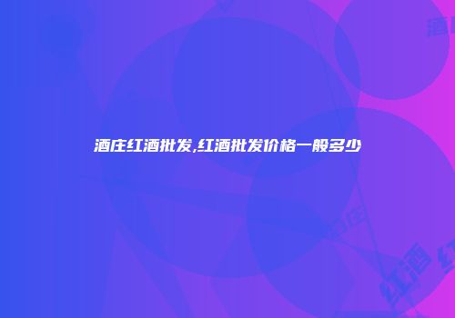 酒庄红酒批发,红酒批发价格一般多少