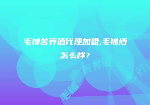 毛铺苦荞酒代理加盟,毛铺酒怎么样？