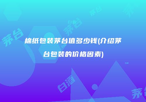 棉纸包装茅台值多少钱(介绍茅台包装的价格因素)