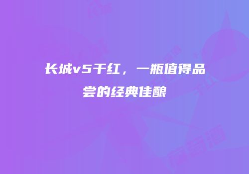 长城v5干红，一瓶值得品尝的经典佳酿