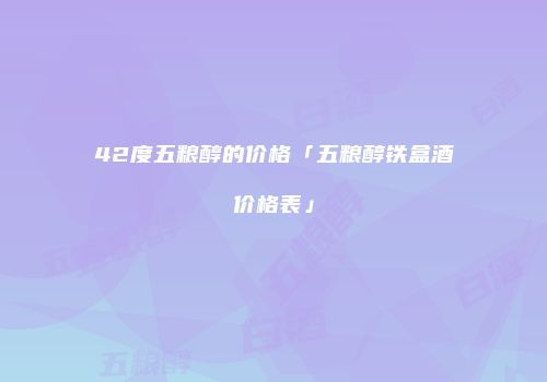 42度五粮醇的价格「五粮醇铁盒酒价格表」