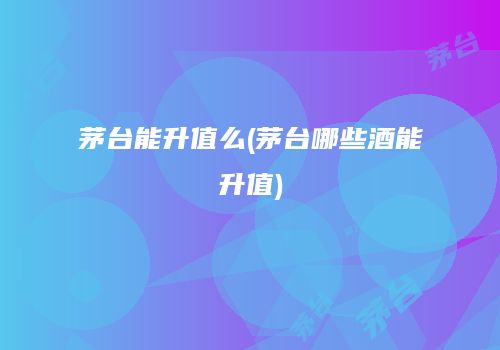 茅台能升值么(茅台哪些酒能升值)