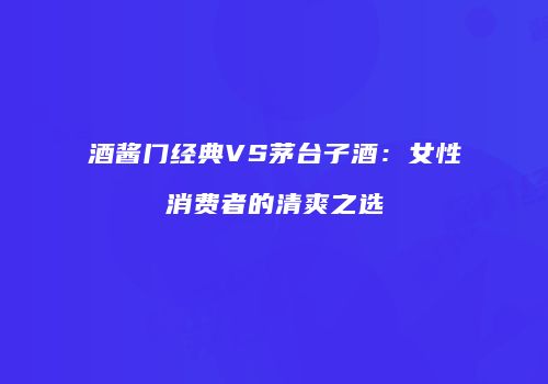 酒酱门经典VS茅台子酒：女性消费者的清爽之选