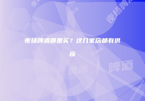 夜场啤酒哪里买？这几家店都有供应
