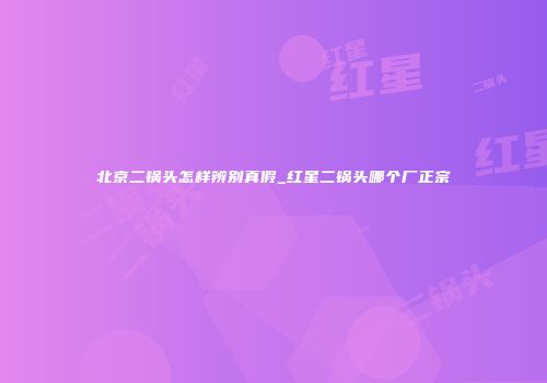 北京二锅头怎样辨别真假_红星二锅头哪个厂正宗