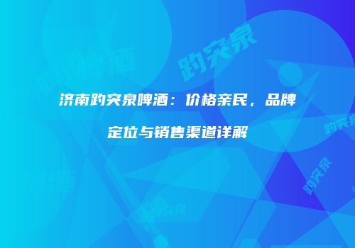 济南趵突泉啤酒：价格亲民，品牌定位与销售渠道详解