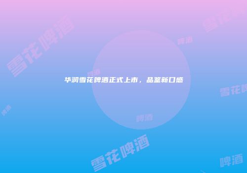 华润雪花啤酒正式上市，品鉴新口感