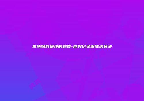 啤酒喝的最快的速度-世界记录喝啤酒最快