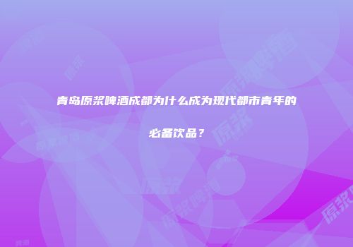 青岛原浆啤酒成都为什么成为现代都市青年的必备饮品？