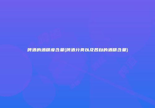 啤酒的酒精度含量(啤酒分类以及各自的酒精含量)