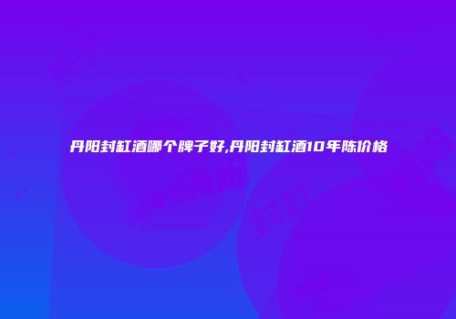 丹阳封缸酒哪个牌子好,丹阳封缸酒10年陈价格