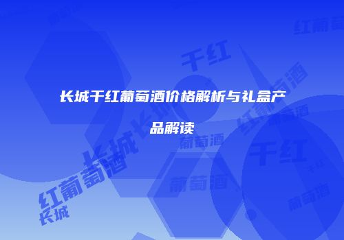 长城干红葡萄酒价格解析与礼盒产品解读