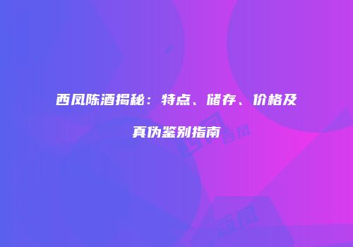 西凤陈酒揭秘：特点、储存、价格及真伪鉴别指南